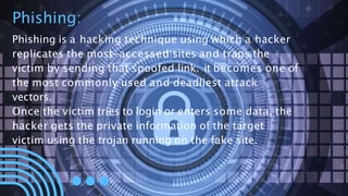 Phishing:
Phishing is a hacking technique using which a hacker
replicates the most-accessed sites and traps the
victim by sending that spoofed link. it becomes one of
the most commonly used and deadliest attack
vectors.
Once the victim tries to login or enters some data, the
hacker gets the private information of the target
victim using the trojan running on the fake site.
 