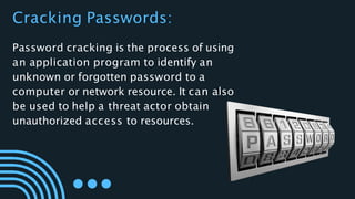 Password cracking is the process of using
an application program to identify an
unknown or forgotten password to a
computer or network resource. It can also
be used to help a threat actor obtain
unauthorized access to resources.
Cracking Passwords:
 