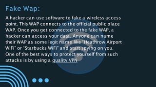 A hacker can use software to fake a wireless access
point. This WAP connects to the official public place
WAP. Once you get connected to the fake WAP, a
hacker can access your data..Anyone can name
their WAP as some legit name like “Heathrow Airport
WiFi” or “Starbucks WiFi” and start spying on you.
One of the best ways to protect yourself from such
attacks is by using a quality VPN
Fake Wap:
 
