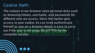 The cookies in our browser store personal data such
as browsing history, username, and passwords for
different sites we access. Once the hacker gets
access to your cookie, he can even authenticate
himself as you on a browser.Attack is easy to carry
out if the user is not using SSL (HTTPS) for the
complete session.
Cookie theft:
 