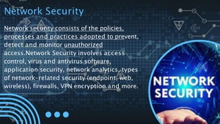 Network Security
Network security consists of the policies,
processes and practices adopted to prevent,
detect and monitor unauthorized
access.Network Security involves access
control, virus and antivirus software,
application security, network analytics, types
of network-related security (endpoint, web,
wireless), firewalls, VPN encryption and more.
 
