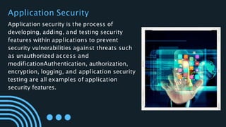 Application Security
Application security is the process of
developing, adding, and testing security
features within applications to prevent
security vulnerabilities against threats such
as unauthorized access and
modificationAuthentication, authorization,
encryption, logging, and application security
testing are all examples of application
security features.
 