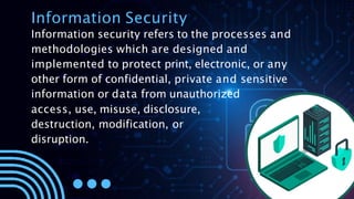 Information Security
Information security refers to the processes and
methodologies which are designed and
implemented to protect print, electronic, or any
other form of confidential, private and sensitive
information or data from unauthorized
access, use, misuse, disclosure,
destruction, modification, or
disruption.
 
