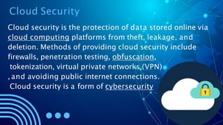 Cloud Security
Cloud security is the protection of data stored online via
cloud computing platforms from theft, leakage, and
deletion. Methods of providing cloud security include
firewalls, penetration testing, obfuscation,
tokenization, virtual private networks (VPN)
, and avoiding public internet connections.
Cloud security is a form of cybersecurity
 