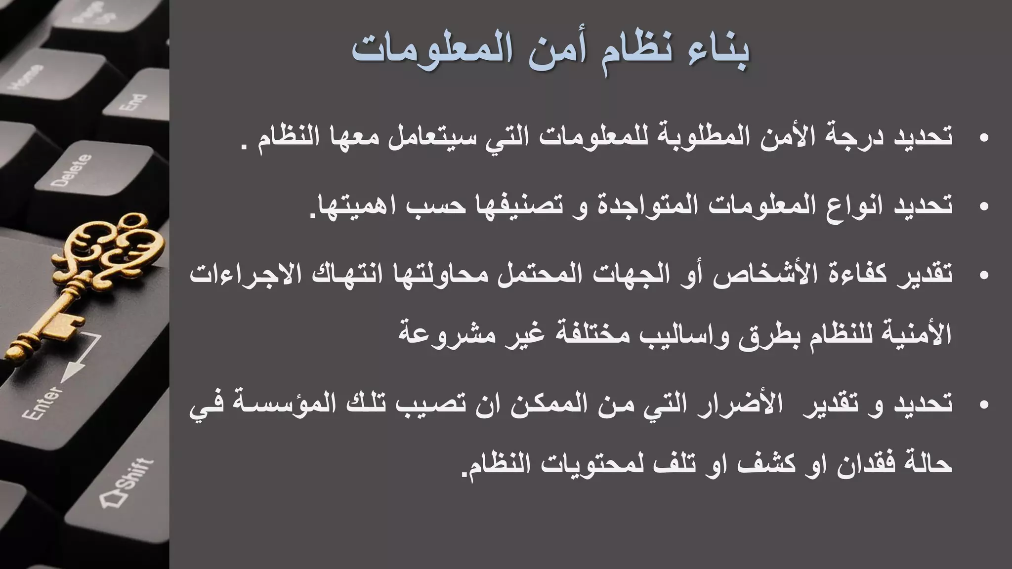‫المعلومات‬ ‫أمن‬ ‫نظام‬ ‫بناء‬
•‫تحديد‬‫النظام‬ ‫معها‬ ‫سيتعامل‬ ‫التي‬ ‫للمعلومات‬ ‫المطلوبة‬ ‫األمن‬ ‫درجة‬.
•‫تحديد‬‫اهميتها‬ ‫حسب‬ ‫تصنيفها‬ ‫و‬ ‫المتواجدة‬ ‫المعلومات‬ ‫انواع‬.
•‫تقدير‬‫االجاراءا‬ ‫انتهاا‬ ‫محاولتها‬ ‫المحتمل‬ ‫الجهات‬ ‫أو‬ ‫األشخاص‬ ‫كفاءة‬‫ت‬
‫غير‬ ‫مختلفة‬ ‫واساليب‬ ‫بطرق‬ ‫للنظام‬ ‫األمنية‬‫مشروعة‬
•‫تحديد‬‫سسا‬ ‫الم‬ ‫تلا‬ ‫تصايب‬ ‫ان‬ ‫الممكان‬ ‫مان‬ ‫التي‬ ‫األضرار‬ ‫تقدير‬ ‫و‬‫فاي‬ ‫ة‬
‫النظام‬ ‫لمحتويات‬ ‫تلف‬ ‫او‬ ‫كشف‬ ‫او‬ ‫فقدان‬ ‫حالة‬.
 