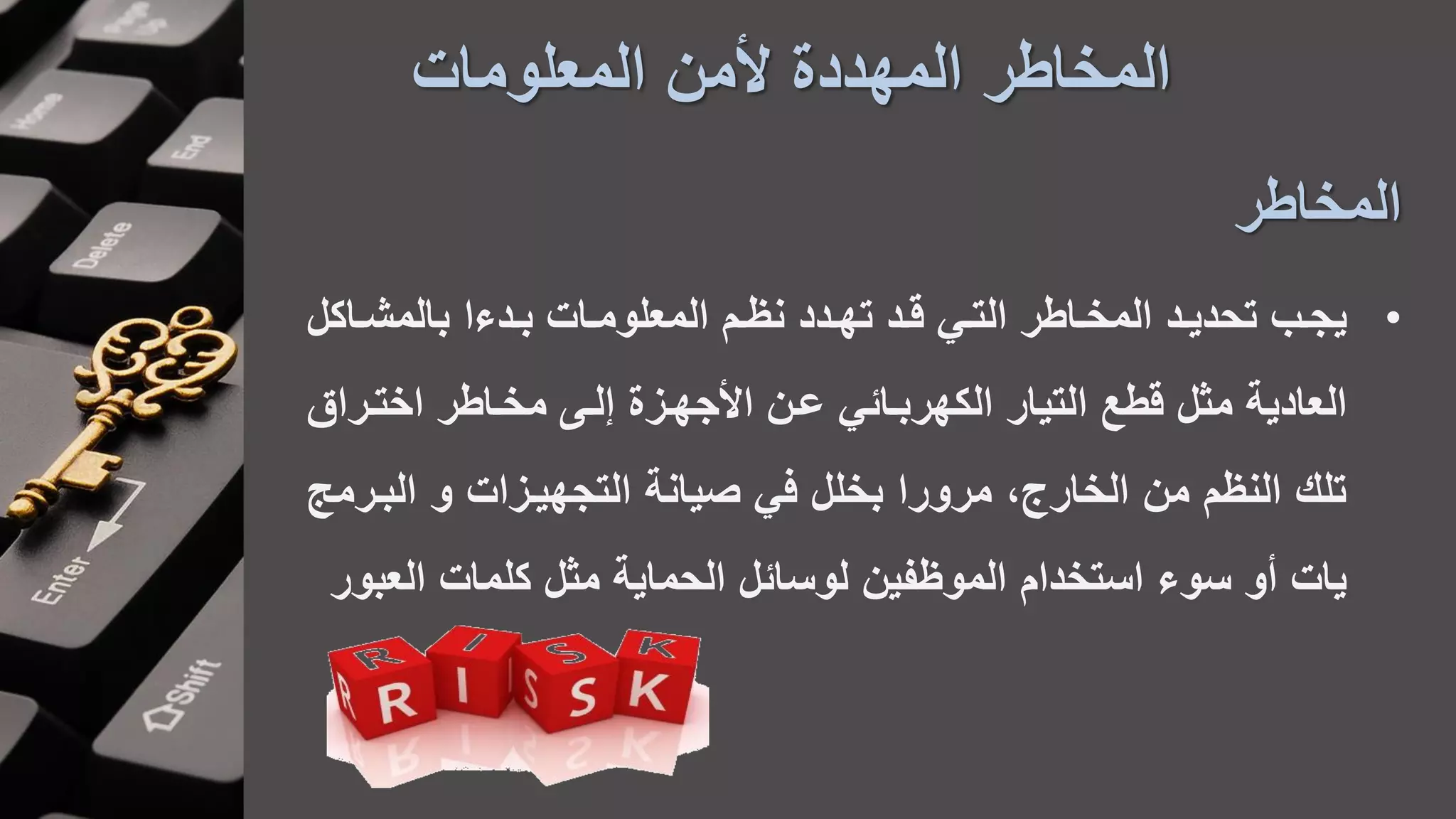 ‫المعلومات‬ ‫ألمن‬ ‫المهددة‬ ‫المخاطر‬
‫المخاطر‬
•‫ادءا‬‫ا‬‫ب‬ ‫اات‬‫ا‬‫المعلوم‬ ‫ام‬‫ا‬‫نظ‬ ‫ادد‬‫ا‬‫ته‬ ‫اد‬‫ا‬‫ق‬ ‫اي‬‫ا‬‫الت‬ ‫ااطر‬‫ا‬‫المخ‬ ‫اد‬‫ا‬‫تحدي‬ ‫اب‬‫ا‬‫يج‬‫ااك‬‫ا‬‫بالمش‬‫ل‬
‫اختارا‬ ‫مخااطر‬ ‫لا‬ ‫األجهازة‬ ‫عان‬ ‫الكهرباائي‬ ‫التيار‬ ‫قطع‬ ‫مثل‬ ‫العادية‬‫ق‬
‫البا‬ ‫و‬ ‫التجهيازات‬ ‫صيانة‬ ‫في‬ ‫بخلل‬ ‫مرورا‬ ،‫الخارج‬ ‫من‬ ‫النظم‬ ‫تل‬‫رمج‬
‫كلمات‬ ‫مثل‬ ‫الحماية‬ ‫لوسائل‬ ‫الموظفين‬ ‫استخدام‬ ‫سوء‬ ‫أو‬ ‫يات‬‫الع‬‫بور‬
 