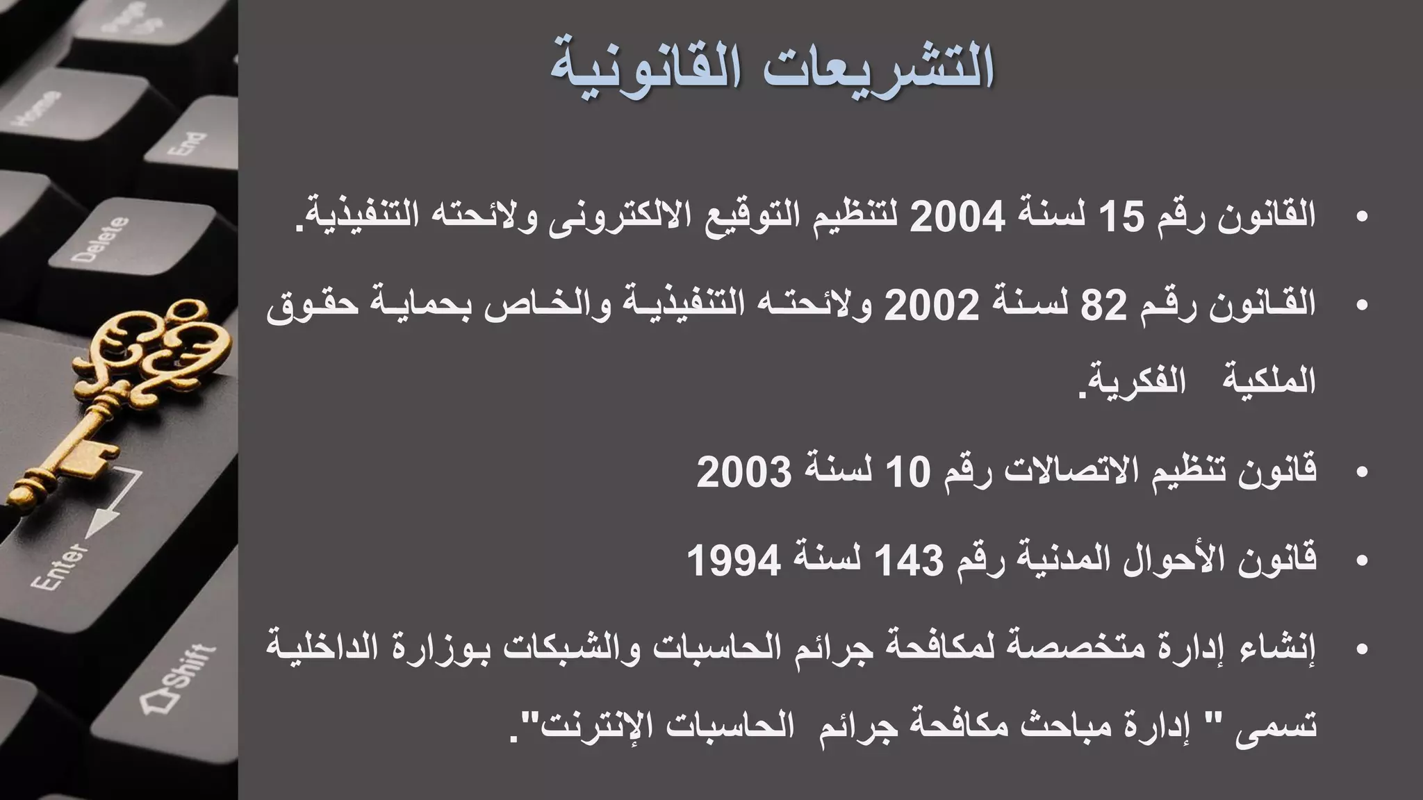 ‫القانونية‬ ‫التشريعات‬
•‫رقم‬ ‫القانون‬15‫لسنة‬2004‫والئحت‬ ‫االلكترون‬ ‫التوقيع‬ ‫لتنظيم‬‫التنف‬‫يعية‬.
•‫ام‬‫ا‬‫رق‬ ‫اانون‬‫ا‬‫الق‬82‫انة‬‫ا‬‫لس‬2002‫اة‬‫ا‬‫بحماي‬ ‫ااص‬‫ا‬‫والخ‬ ‫اة‬‫ا‬‫التنفيعي‬ ‫ا‬‫ا‬‫والئحت‬‫اوق‬‫ا‬‫حق‬
‫الملكية‬‫الفكرية‬.
•‫رقم‬ ‫االتصاالت‬ ‫تنظيم‬ ‫قانون‬10‫لسنة‬2003
•‫رقم‬ ‫المدنية‬ ‫األحوال‬ ‫قانون‬143‫لسنة‬1994
•‫نشاء‬‫باوزارة‬ ‫والشابكات‬ ‫الحاسبات‬ ‫جرائم‬ ‫لمكافحة‬ ‫متخصصة‬ ‫دارة‬‫الداخ‬‫لياة‬
‫تسم‬"‫اإلنترنت‬ ‫الحاسبات‬ ‫جرائم‬ ‫مكافحة‬ ‫مباحه‬ ‫دارة‬."
 