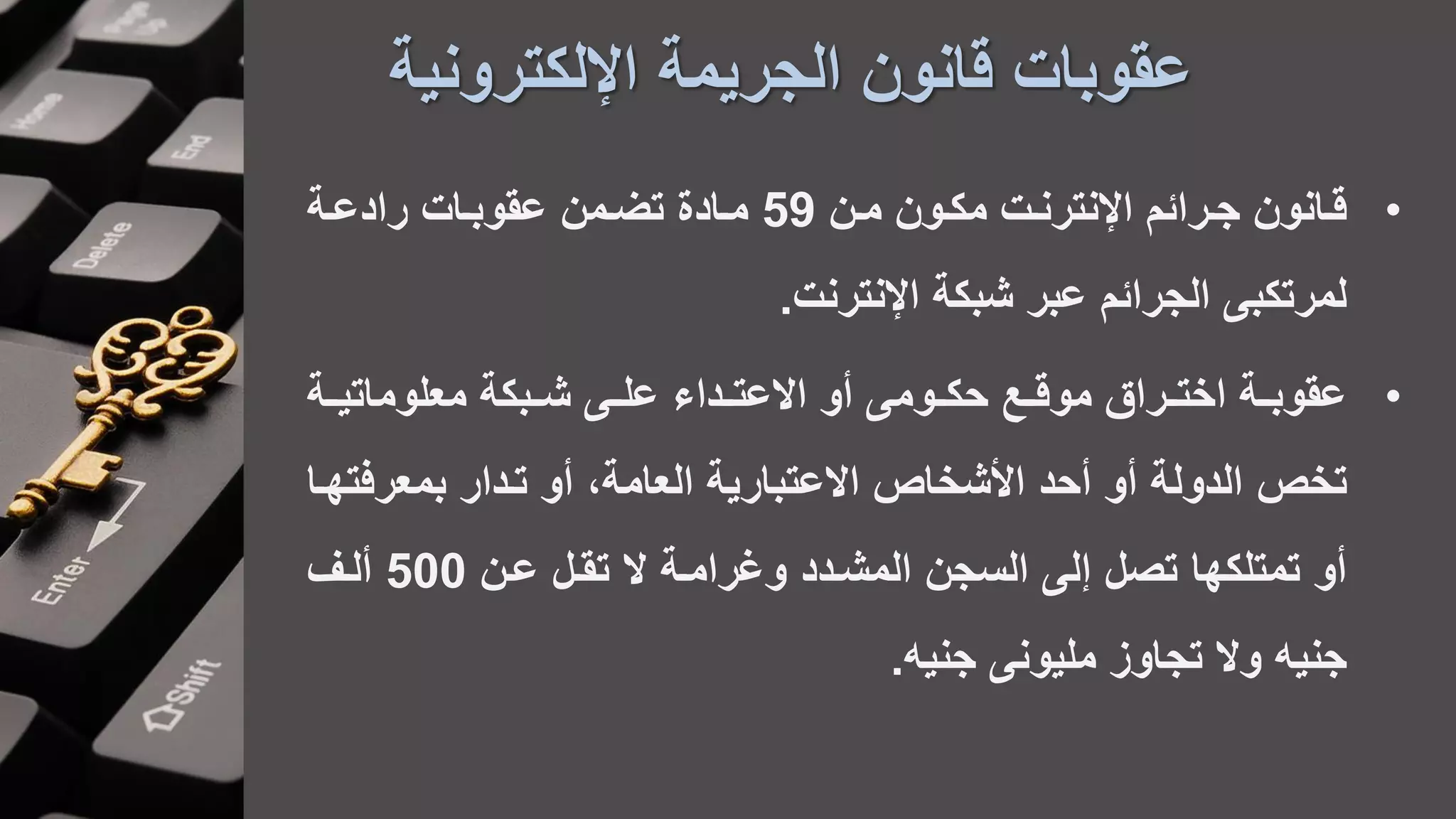 ‫اإللكترونية‬ ‫الجريمة‬ ‫قانون‬ ‫عقوبات‬
•‫مان‬ ‫مكاون‬ ‫ات‬‫ا‬‫اإلنترن‬ ‫جارائم‬ ‫قاانون‬59‫عقوباات‬ ‫تضامن‬ ‫اادة‬‫ا‬‫م‬‫اة‬‫ا‬‫رادع‬
‫اإلنترنت‬ ‫شبكة‬ ‫عبر‬ ‫الجرائم‬ ‫لمرتكب‬.
•‫اة‬‫ا‬‫معلوماتي‬ ‫ابكة‬‫ا‬‫ش‬ ‫ا‬‫ا‬‫عل‬ ‫اداء‬‫ا‬‫االعت‬ ‫أو‬ ‫اوم‬‫ا‬‫حك‬ ‫اع‬‫ا‬‫موق‬ ‫اراق‬‫ا‬‫اخت‬ ‫اة‬‫ا‬‫عقوب‬
‫تخص‬‫بمعرف‬ ‫تادار‬ ‫أو‬ ،‫العامة‬ ‫االعتبارية‬ ‫األشخاص‬ ‫أحد‬ ‫أو‬ ‫الدولة‬‫تهاا‬
‫عان‬ ‫تقال‬ ‫ال‬ ‫وغراماة‬ ‫المشادد‬ ‫السجن‬ ‫ل‬ ‫تصل‬ ‫تمتلكها‬ ‫أو‬500‫ألاف‬
‫جني‬ ‫مليون‬ ‫تجاوز‬ ‫وال‬ ‫جني‬.
 