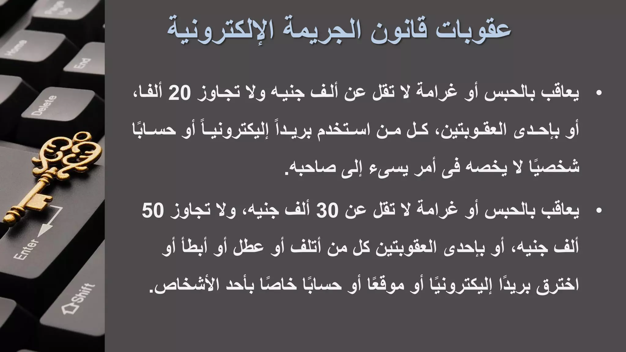 ‫اإللكترونية‬ ‫الجريمة‬ ‫قانون‬ ‫عقوبات‬
•‫تجااوز‬ ‫وال‬ ‫جنيا‬ ‫ألاف‬ ‫عن‬ ‫تقل‬ ‫ال‬ ‫غرامة‬ ‫أو‬ ‫بالحبس‬ ‫يعاقب‬20،‫ألفاا‬
‫أو‬‫أو‬ ً‫ا‬‫ليكترونياا‬ ً‫ا‬‫اد‬‫ا‬‫بري‬ ‫اتخدم‬‫ا‬‫اس‬ ‫ان‬‫ا‬‫م‬ ‫ال‬‫ا‬‫ك‬ ،‫العقااوبتين‬ ‫اد‬‫ا‬‫بإح‬‫ا‬ً‫ب‬‫حسااا‬
‫ا‬ً‫ي‬‫شخص‬‫صاحب‬ ‫ل‬ ‫ء‬ ‫يس‬ ‫أمر‬ ‫ف‬ ‫يخص‬ ‫ال‬.
•‫عن‬ ‫تقل‬ ‫ال‬ ‫غرامة‬ ‫أو‬ ‫بالحبس‬ ‫يعاقب‬30‫تجاوز‬ ‫وال‬ ، ‫جني‬ ‫ألف‬50
‫أبطأ‬ ‫أو‬ ‫عطل‬ ‫أو‬ ‫أتلف‬ ‫من‬ ‫كل‬ ‫العقوبتين‬ ‫بإحد‬ ‫أو‬ ، ‫جني‬ ‫ألف‬‫أو‬
‫بأح‬ ‫ا‬ً‫ص‬‫خا‬ ‫ا‬ً‫ب‬‫حسا‬ ‫أو‬ ‫ا‬ً‫ع‬‫موق‬ ‫أو‬ ‫ا‬ً‫ي‬‫ليكترون‬ ‫ًا‬‫د‬‫بري‬ ‫اخترق‬‫األشخاص‬ ‫د‬.
 