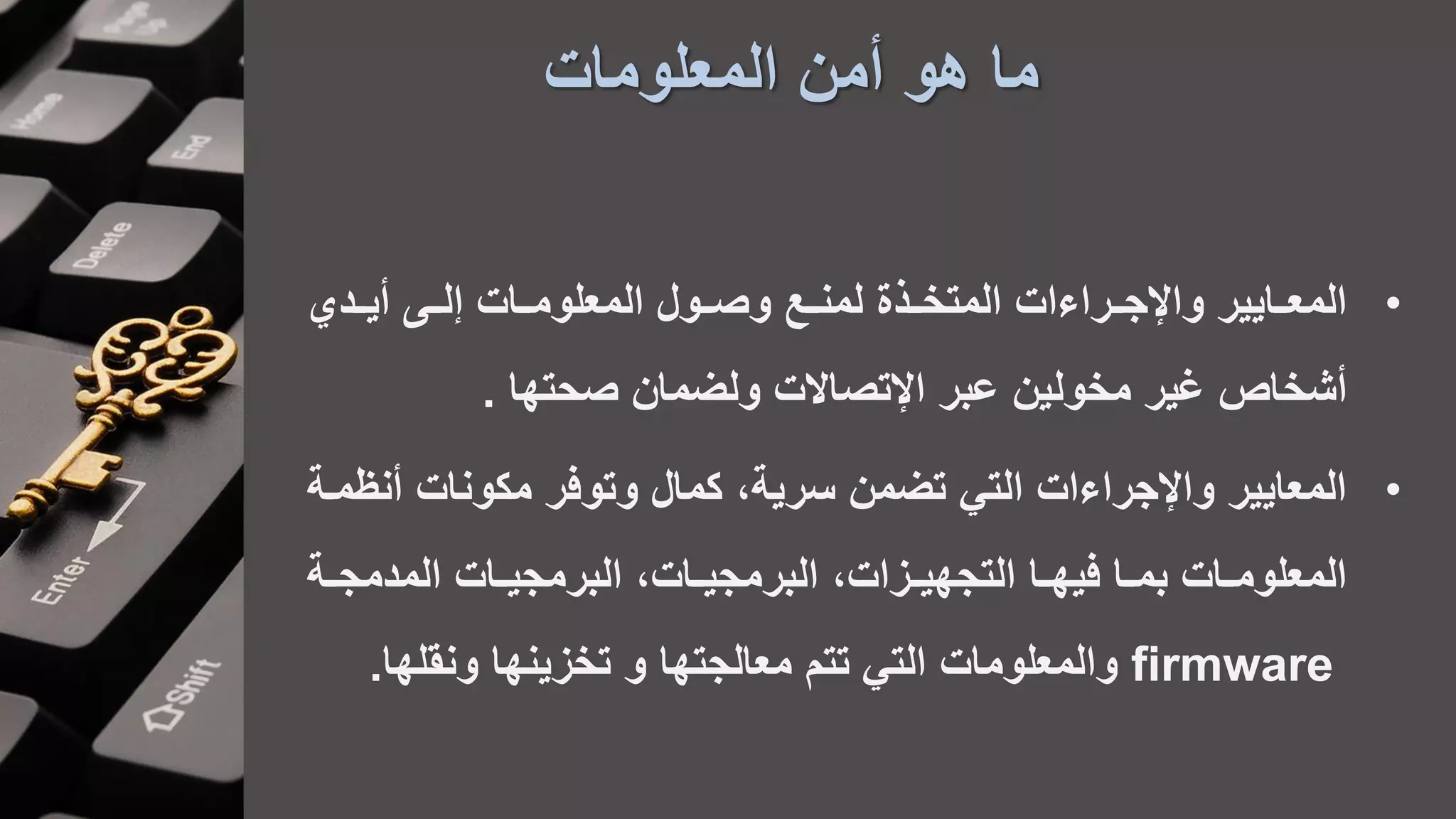 ‫المعلومات‬ ‫أمن‬ ‫هو‬ ‫ما‬
•‫لاا‬ ‫المعلومااات‬ ‫وصااول‬ ‫لمنااع‬ ‫المتخااعة‬ ‫واإلجااراءات‬ ‫المعااايير‬‫أيااد‬
‫ولضمان‬ ‫اإلتصاالت‬ ‫عبر‬ ‫مخولين‬ ‫غير‬ ‫أشخاص‬‫صحتها‬.
•‫أن‬ ‫مكونات‬ ‫وتوفر‬ ‫كمال‬ ،‫سرية‬ ‫تضمن‬ ‫التي‬ ‫واإلجراءات‬ ‫المعايير‬‫ظماة‬
‫اات‬‫ا‬‫البرمجي‬ ،‫اات‬‫ا‬‫البرمجي‬ ،‫ازات‬‫ا‬‫التجهي‬ ‫اا‬‫ا‬‫فيه‬ ‫اا‬‫ا‬‫بم‬ ‫اات‬‫ا‬‫المعلوم‬‫اة‬‫ا‬‫المدمج‬
firmware‫والمعلومات‬‫تتم‬ ‫التي‬‫ونقلها‬ ‫تخزينها‬ ‫و‬ ‫معالجتها‬.
 