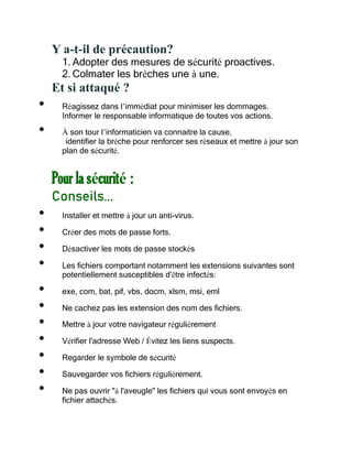 Y a-t-il de précaution?
1. Adopter des mesures de sécurité proactives.
2. Colmater les brèches une à une.
Et si attaqué ?
• Réagissez dans l’immédiat pour minimiser les dommages.
Informer le responsable informatique de toutes vos actions.
• À son tour l’informaticien va connaitre la cause,
identifier la brèche pour renforcer ses réseaux et mettre à jour son
plan de sécurité.
Pour la sécurité :
Conseils...
• Installer et mettre à jour un anti-virus.
• Créer des mots de passe forts.
• Désactiver les mots de passe stockés
• Les fichiers comportant notamment les extensions suivantes sont
potentiellement susceptibles d'être infectés:
• exe, com, bat, pif, vbs, docm, xlsm, msi, eml
• Ne cachez pas les extension des nom des fichiers.
• Mettre à jour votre navigateur régulièrement
• Vérifier l'adresse Web / Évitez les liens suspects.
• Regarder le symbole de sécurité
• Sauvegarder vos fichiers régulièrement.
• Ne pas ouvrir "à l'aveugle" les fichiers qui vous sont envoyés en
fichier attachés.
 