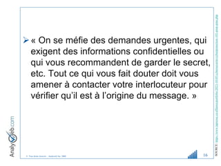 © Tous droits réservés – Analyweb Inc. 2008
« On se méfie des demandes urgentes, qui
exigent des informations confidentielles ou
qui vous recommandent de garder le secret,
etc. Tout ce qui vous fait douter doit vous
amener à contacter votre interlocuteur pour
vérifier qu’il est à l’origine du message. »
16
SOURCE:
https://www.lapresse.ca/affaires/portfolio/2023-10-05/cybersecurite/cyberprotection-101-pour-pme.php
 