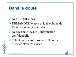 © Tous droits réservés – Analyweb Inc. 2008
Dans le doute
Ne CLIQUEZ pas
DEMANDEZ le nom et le téléphone de
l’interlocuteur et notez-les
Ne révélez AUCUNE information
confidentielle
Téléphonez à votre soutien TI pour en
discuter et/ou les aviser
26
 