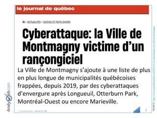 © Tous droits réservés – Analyweb Inc. 2008 3
La Ville de Montmagny s’ajoute à une liste de plus
en plus longue de municipalités québécoises
frappées, depuis 2019, par des cyberattaques
d’envergure après Longueuil, Otterburn Park,
Montréal-Ouest ou encore Marieville.
SOURCE:
https://www.journaldequebec.com/2021/01/23/cyberattaque-a-la-ville-de-montmagny
 