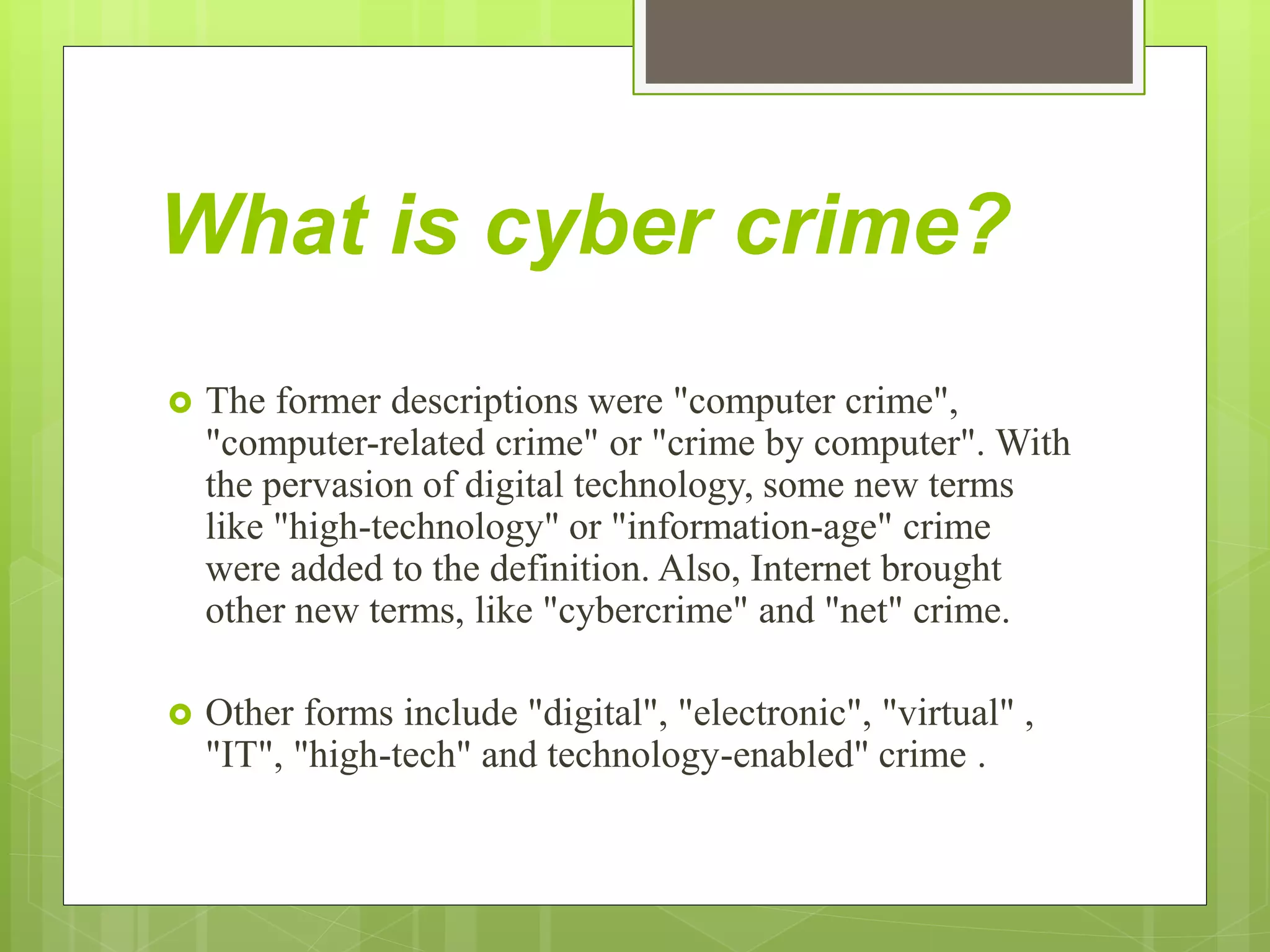 What is cyber crime?
 The former descriptions were "computer crime",
"computer-related crime" or "crime by computer". With
the pervasion of digital technology, some new terms
like "high-technology" or "information-age" crime
were added to the definition. Also, Internet brought
other new terms, like "cybercrime" and "net" crime.
 Other forms include "digital", "electronic", "virtual" ,
"IT", "high-tech" and technology-enabled" crime .
 