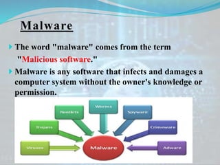 Malware
 The word "malware" comes from the term
"Malicious software."
 Malware is any software that infects and damages a
computer system without the owner's knowledge or
permission.
 