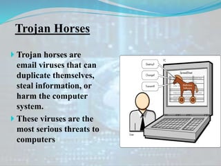 Trojan Horses
 Trojan horses are
email viruses that can
duplicate themselves,
steal information, or
harm the computer
system.
 These viruses are the
most serious threats to
computers
 