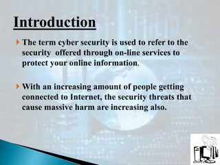  The term cyber security is used to refer to the
security offered through on-line services to
protect your online information.
 With an increasing amount of people getting
connected to Internet, the security threats that
cause massive harm are increasing also.
Introduction
 