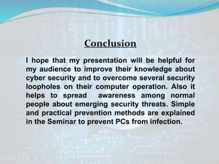 Conclusion
I hope that my presentation will be helpful for
my audience to improve their knowledge about
cyber security and to overcome several security
loopholes on their computer operation. Also it
helps to spread awareness among normal
people about emerging security threats. Simple
and practical prevention methods are explained
in the Seminar to prevent PCs from infection.
 