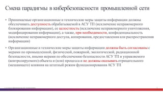 © Cisco и(или) ее аффилированные лица, 2014 г. Все права защищены. 12
Смена парадигмы в кибербезопасности промышленной сети
• Принимаемые организационные и технические меры защиты информации должны
обеспечивать доступность обрабатываемой в АСУ ТП (исключение неправомерного
блокирования информации), ее целостность (исключение неправомерного уничтожения,
модифицирования информации), а также, при необходимости, конфиденциальность
(исключение неправомерного доступа, копирования, предоставления или распространения
информации)
• Организационные и технические меры защиты информации должны быть согласованы с
мерами по промышленной, физической, пожарной, экологической, радиационной
безопасности, иными мерами по обеспечению безопасности АСУ ТП и управляемого
(контролируемого) объекта и (или) процесса и не должны оказывать отрицательного
(мешающего) влияния на штатный режим функционирования АСУ ТП
 