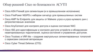© Cisco и(или) ее аффилированные лица, 2014 г. Все права защищены. 49
Обзор решений Cisco по безопасности АСУТП
§ Cisco  ASA Firewall для  сегментации  (и  в  промышленном  исполнении)
§ Cisco  FirePower NGIPS  с  набором  сигнатур  для  промышленных  систем
§ Cisco  AMP  for  Endpoints  для  защиты  от  Malware  угроз  и  угроз  нулевого  дня  с  
ретроспективным  анализом
§ Cisco  AnyConnect для  контроля  доступа  и  оценки  состояния  NAC
§ Cisco  ISE  для  идентификации  и  контроля  доступа  устройств  и  обнаружении  
неавторизованных  подключений,  оценка  состояния  и  управление  доступом.
§ Cisco  Trustsec и  VRF-­lite  – создание  виртуальных  сегментированных  топологий  
с  сервисами  сквозной  авторизации
§ Cisco  Cyber  Threat  Defense  (CTD)
 