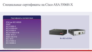 © Cisco и(или) ее аффилированные лица, 2014 г. Все права защищены. 56
Специальные сертификаты на CiscoASA5506H-X
Сертификаты соответствия
9  x  9.2  x  2.5  in.  
IP40  per  IEC  60529
KN22
IEC 61850-­3
IEC 61000-­6-­5
IEC 61000-­5
IEC 611000-­4-­18
IEEE 1613.1
IEEE C62.412
IEC 1613
IEC 61850-­3
IEC 60068-­2
 