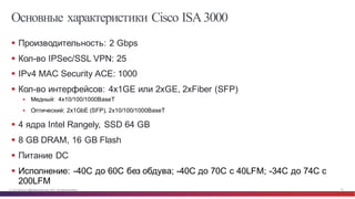 © Cisco и(или) ее аффилированные лица, 2014 г. Все права защищены. 58
Основные характеристики Cisco ISA3000
§ Производительность: 2 Gbps
§ Кол-­во  IPSec/SSL  VPN:  25
§ IPv4  MAC  Security  ACE:  1000  
§ Кол-­во  интерфейсов:  4x1GE  или  2xGE,  2xFiber  (SFP)
§ Медный:    4x10/100/1000BaseT
§ Оптический:  2x1GbE  (SFP),  2x10/100/1000BaseT
§ 4  ядра  Intel  Rangely, SSD  64  GB
§ 8  GB DRAM,  16  GB  Flash
§ Питание  DC
§ Исполнение:  -­40C  до  60C  без  обдува;;  -­40C  до  70C  с  40LFM;;  -­34C  до  74C  с  
200LFM
 