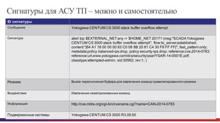 © Cisco и(или) ее аффилированные лица, 2014 г. Все права защищены. 67
Сигнатуры для АСУ ТП – можно и самостоятельно
ID  сигнатуры
Сообщение   Yokogawa  CENTUM  CS  3000  stack  buffer  overflow  attempt
Сигнатура alert  tcp  $EXTERNAL_NET  any  -­>  $HOME_NET  20171  (msg:"SCADA  Yokogawa  
CENTUM  CS  3000  stack  buffer  overflow  attempt";;   flow:to_server,established;;  
content:"|64  A1  18  00  00  00  83  C0  08  8B  20  81  C4  30  F8  FF  FF|";;  fast_pattern:only;;  
metadata:policy  balanced-­ips  drop,  policy  security-­ips  drop;;  reference:cve,2014-­0783;;  
reference:url,www.yokogawa.com/dcs/security/ysar/YSAR-­14-­0001E.pdf;;  
classtype:attempted-­admin;;  sid:30562;;  rev:1;;  )
Резюме Вызов  переполнения  буфера  для  извлечения  команд  привилегированного  режима
Воздействие   Извлечение  неавторизованных  команд
Информация   http://cve.mitre.org/cgi-­bin/cvename.cgi?name=CAN-­2014-­0783
Подверженные  системы Yokogawa  CENTUM  CS  3000  R3.09.50
 