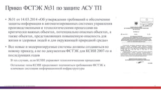 © Cisco и(или) ее аффилированные лица, 2014 г. Все права защищены. 84
Приказ ФСТЭК №31 по защите АСУ ТП
• №31 от 14.03.2014 «Об утверждении требований к обеспечению
защиты информации в автоматизированных системах управления
производственными и технологическими процессами на
критически важных объектах, потенциально опасных объектах, а
также объектах, представляющих повышенную опасность для
жизни и здоровья людей и для окружающей природной среды»
• Все новые и модернизируемые системы должны создаваться по
новому приказу, а не по документам ФСТЭК для КСИИ 2007-го и
последующих годов
В тех случаях, если КСИИ управляют технологическими процессами
Остальные типы КСИИ продолжают подчиняться требованиям ФСТЭК к
ключевым системами информационной инфраструктуры
 