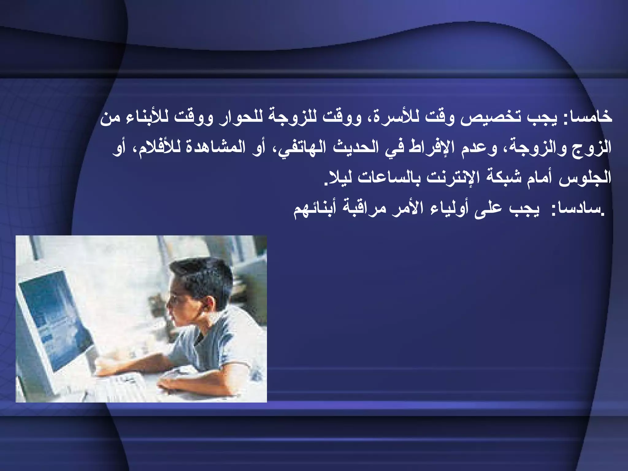 خامسا :  يجب تخصيص وقت للأسرة، ووقت للزوجة للحوار ووقت للأبناء من الزوج والزوجة، وعدم الإفراط في الحديث الهاتفي، أو المشاهدة للأفلام، أو الجلوس أمام شبكة الإنترنت بالساعات ليلا . سادسا :  يجب على أولياء الأمر مراقبة أبنائهم .   