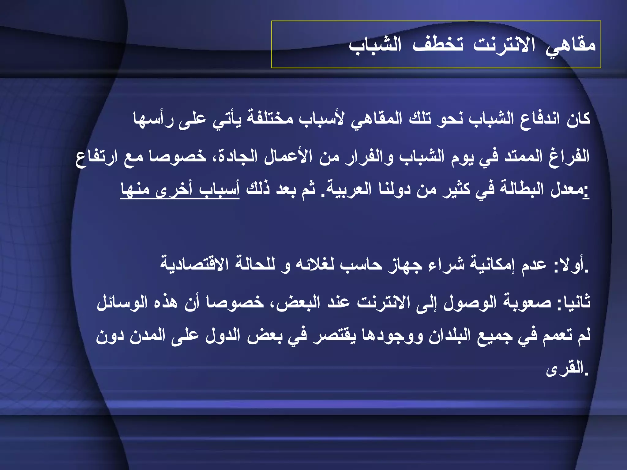 مقاهي الانترنت تخطف الشباب كان اندفاع الشباب نحو تلك المقاهي لأسباب مختلفة يأتي على رأسها  الفراغ الممتد في يوم الشباب والفرار من الأعمال الجادة، خصوصا مع ارتفاع معدل البطالة في كثير من دولنا العربية .  ثم بعد ذلك  أسباب أخرى منها : أولا :  عدم إمكانية شراء جهاز حاسب لغلائه و للحالة الاقتصادية  . ثانيا :  صعوبة الوصول إلى الانترنت عند البعض، خصوصا أن هذه الوسائل لم تعمم في جميع البلدان ووجودها يقتصر في بعض الدول على المدن دون القرى . 