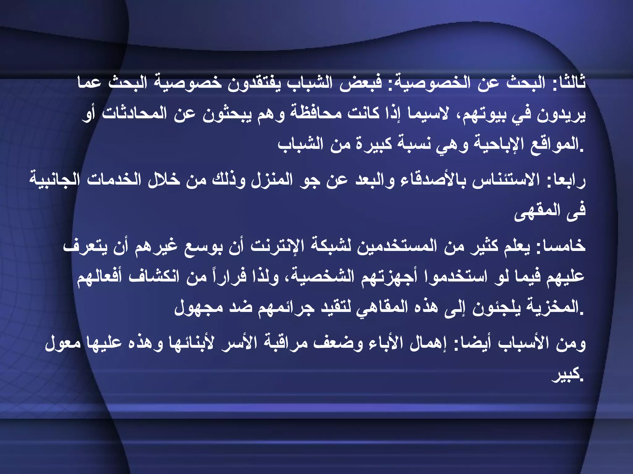 ثالثا :  البحث عن الخصوصية :  فبعض الشباب يفتقدون خصوصية البحث عما يريدون في بيوتهم، لاسيما إذا كانت محافظة وهم يبحثون عن المحادثات أو المواقع الإباحية وهي نسبة كبيرة من الشباب . رابعا :  الاستئناس بالأصدقاء والبعد عن جو المنزل وذلك من خلال الخدمات الجانبية فى المقهى خامسا :  يعلم كثير من المستخدمين لشبكة الإنترنت أن بوسع غيرهم أن يتعرف عليهم فيما لو استخدموا أجهزتهم الشخصية، ولذا فراراً من انكشاف أفعالهم المخزية يلجئون إلى هذه المقاهي لتقيد جرائمهم ضد مجهول . ومن الأسباب أيضا :  إهمال الأباء وضعف مراقبة الأسر لأبنائها وهذه عليها معول كبير . 