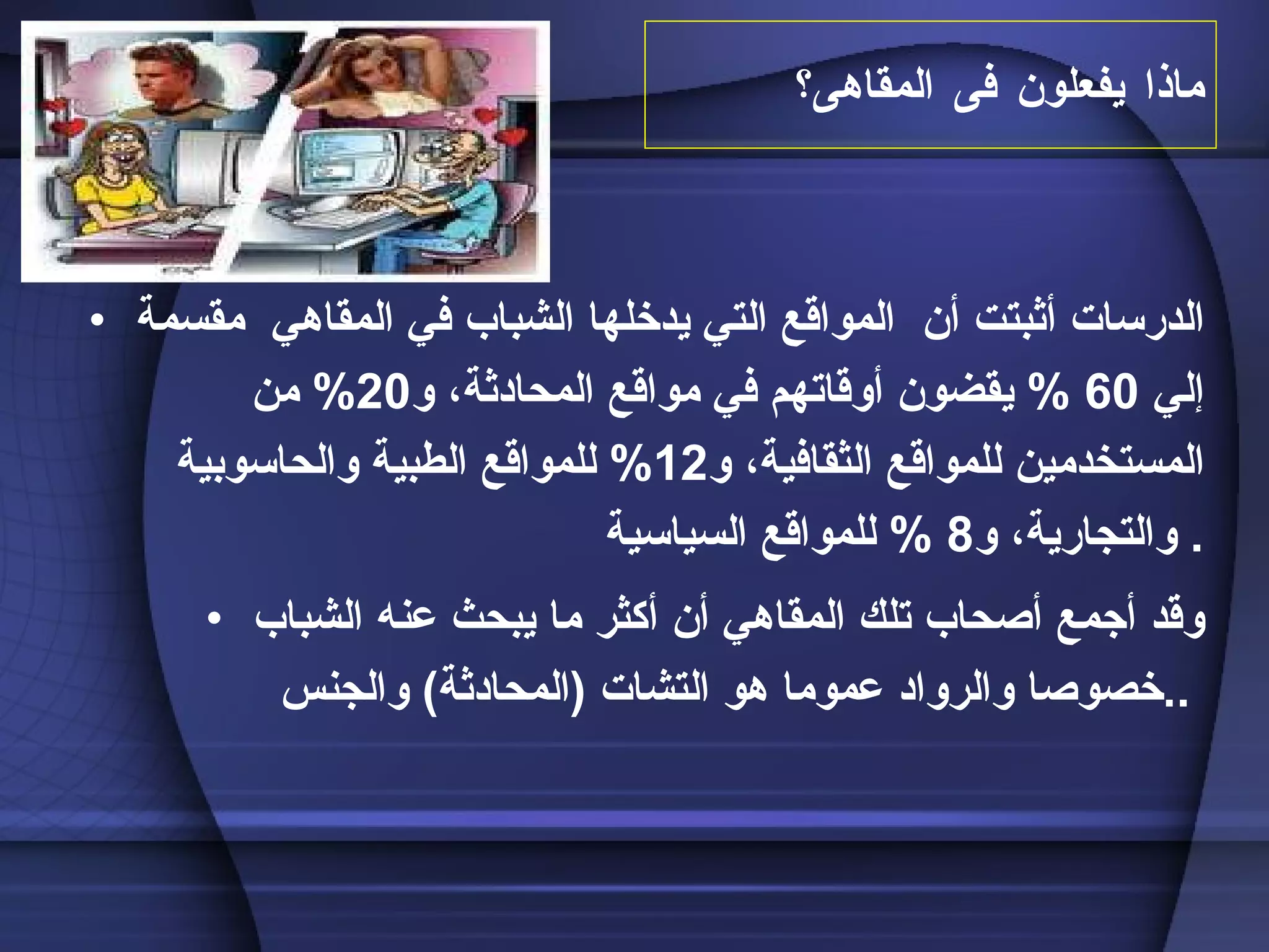 ماذا يفعلون فى المقاهى؟ الدرسات أثبتت أن  المواقع التي يدخلها الشباب في المقاهي  مقسمة إلي  60 %  يقضون أوقاتهم في مواقع المحادثة، و 20%  من المستخدمين للمواقع الثقافية، و 12%  للمواقع الطبية والحاسوبية والتجارية، و 8 %  للمواقع السياسية .  وقد أجمع أصحاب تلك المقاهي أن أكثر ما يبحث عنه الشباب خصوصا والرواد عموما هو التشات  ( المحادثة )  والجنس ..   