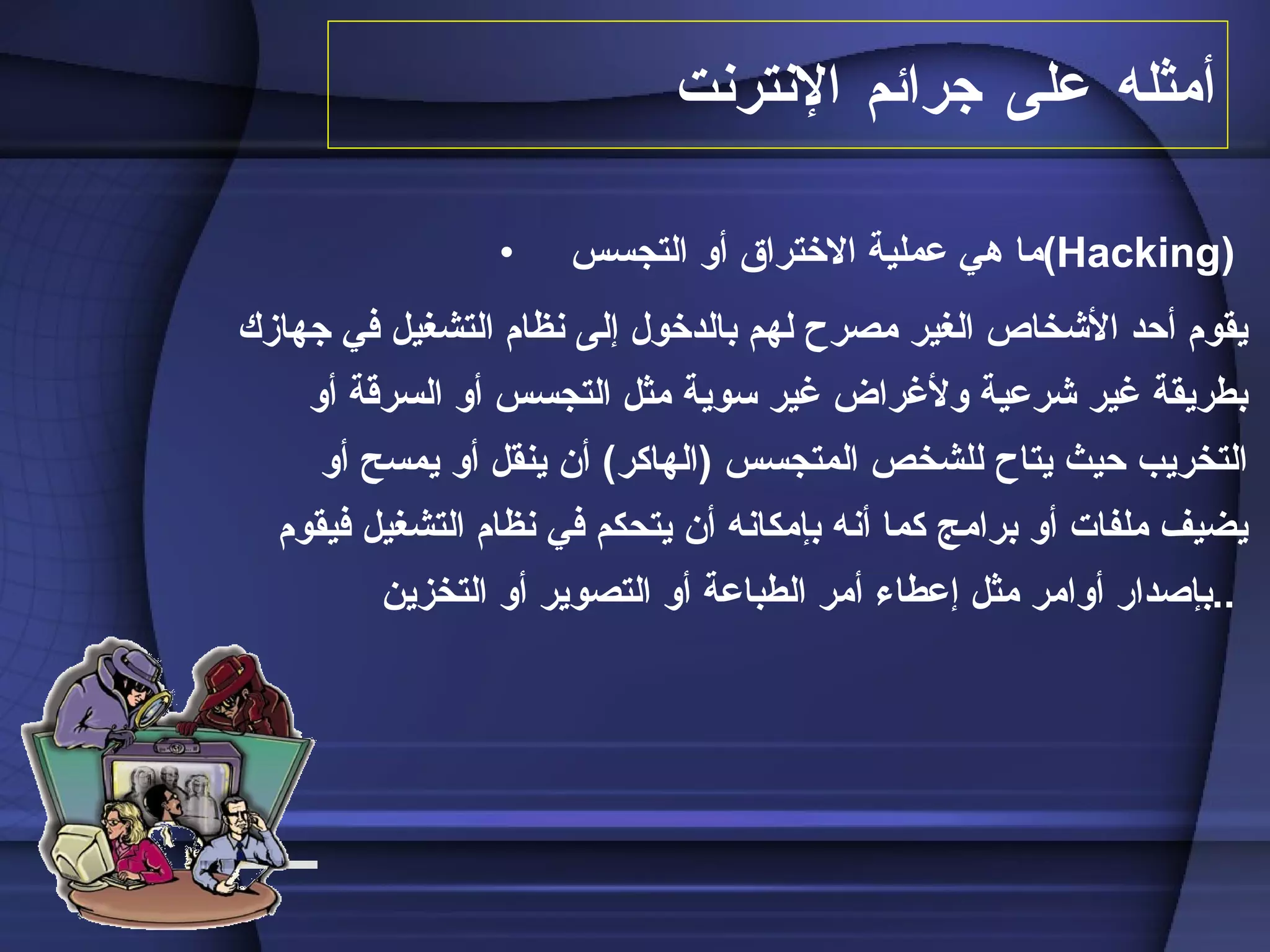 أمثل ه  على جرائم الإنترنت   ما هي عملية الاختراق أو التجسس  ( Hacking )  يقوم أحد الأشخاص الغير مصرح لهم بالدخول إلى نظام التشغيل في جهازك بطريقة غير شرعية ولأغراض غير سوية مثل التجسس أو السرقة أو التخريب حيث يتاح للشخص المتجسس  ( الهاكر )  أن ينقل أو يمسح أو يضيف ملفات أو برامج كما أنه بإمكانه أن يتحكم في نظام التشغيل فيقوم بإصدار أوامر مثل إعطاء أمر الطباعة أو التصوير أو التخزين  ..   