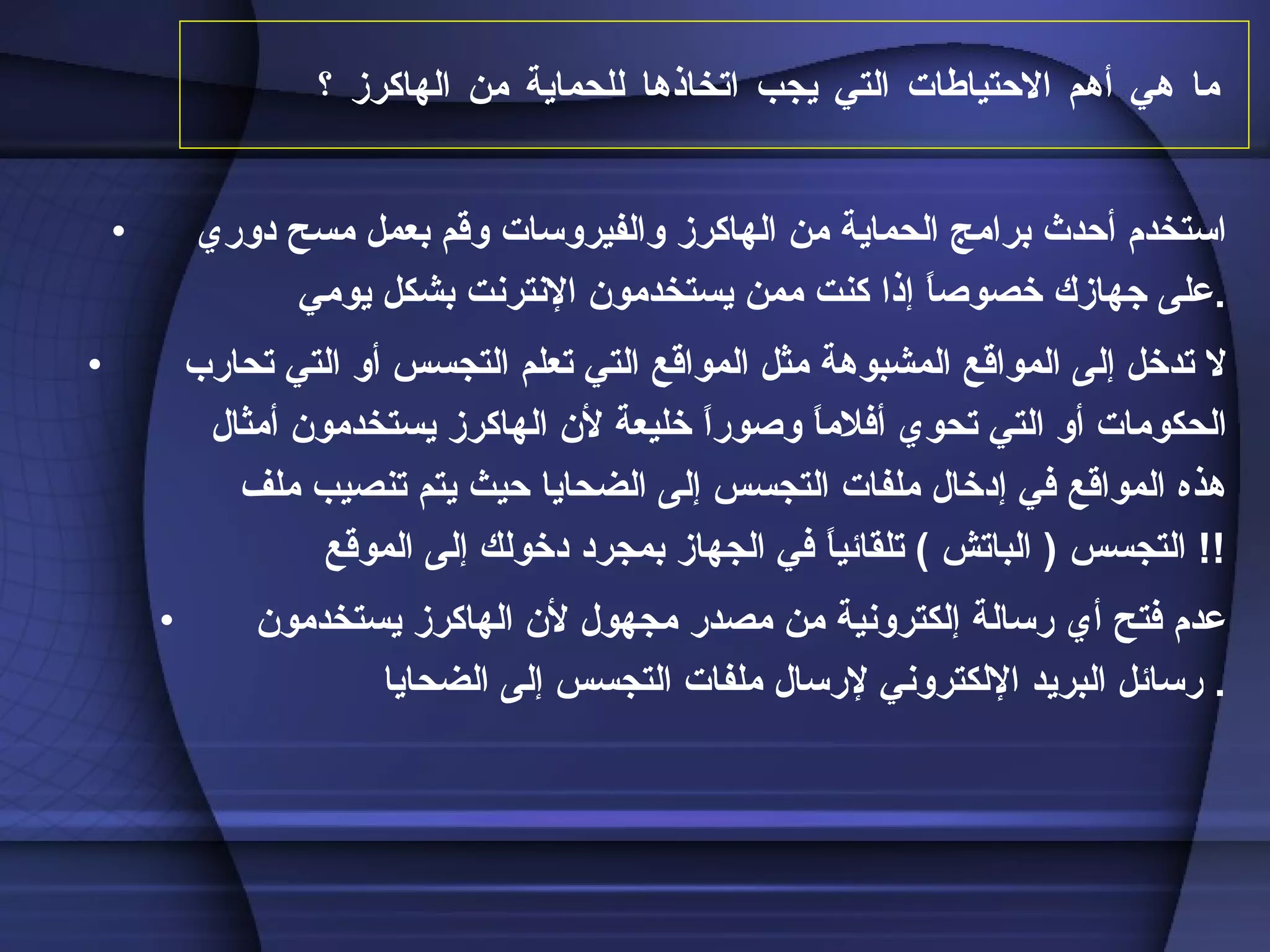 ما هي أهم الاحتياطات التي يجب اتخاذها للحماية من الهاكرز ؟   استخدم أحدث برامج الحماية من الهاكرز والفيروسات وقم بعمل مسح دوري على جهازك خصوصاً إذا كنت ممن يستخدمون الإنترنت بشكل يومي  . لا تدخل إلى المواقع المشبوهة مثل المواقع التي تعلم التجسس أو التي تحارب الحكومات أو التي تحوي أفلاماً وصوراً خليعة لأن الهاكرز يستخدمون أمثال هذه المواقع في إدخال ملفات التجسس إلى الضحايا حيث يتم تنصيب ملف التجسس  (  الباتش  )  تلقائياً في الجهاز بمجرد دخولك إلى الموقع !!  عدم فتح أي رسالة إلكترونية من مصدر مجهول لأن الهاكرز يستخدمون رسائل البريد الإلكتروني لإرسال ملفات التجسس إلى الضحايا .  