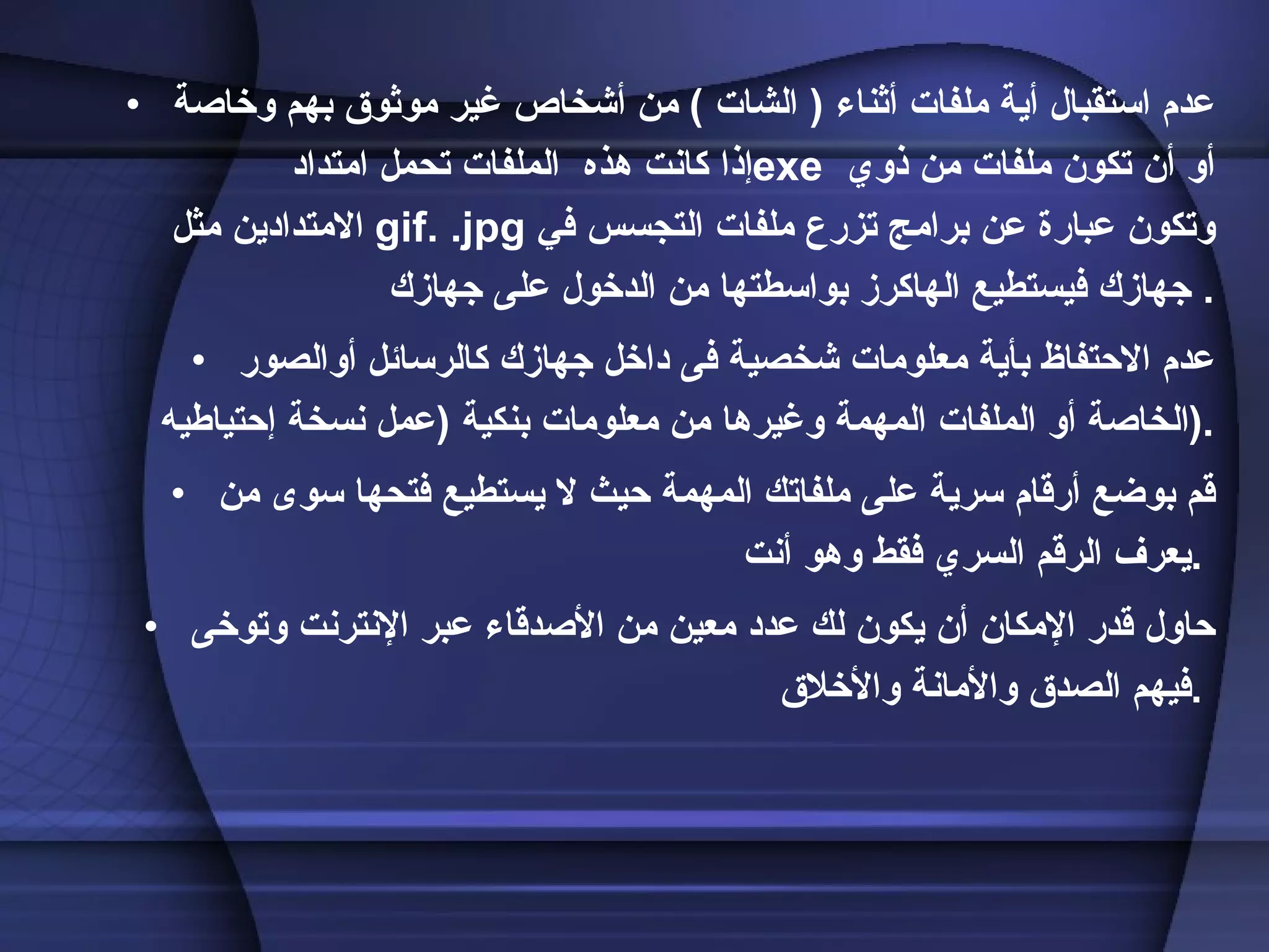 عدم استقبال أية ملفات أثناء  (  الشات  )  من أشخاص غير موثوق بهم وخاصة إذا كانت هذه  الملفات تحمل امتداد  exe    أو أن تكون ملفات من ذوي الامتدادين مثل .gif  .jpg   وتكون عبارة عن برامج تزرع ملفات التجسس في جهازك فيستطيع الهاكرز بواسطتها من الدخول على جهازك .  عدم الاحتفاظ بأية معلومات شخصية فى داخل جهازك كالرسائل أوالصور الخاصة أو الملفات المهمة وغيرها من معلومات بنكية   ( عمل نسخة إحتياطيه  ) .  قم بوضع أرقام سرية على ملفاتك المهمة حيث لا يستطيع فتحها سوى من يعرف الرقم السري فقط وهو أنت  .  حاول قدر الإمكان أن يكون لك عدد معين من الأصدقاء عبر الإنترنت وتوخى فيهم الصدق والأمانة والأخلاق  .  