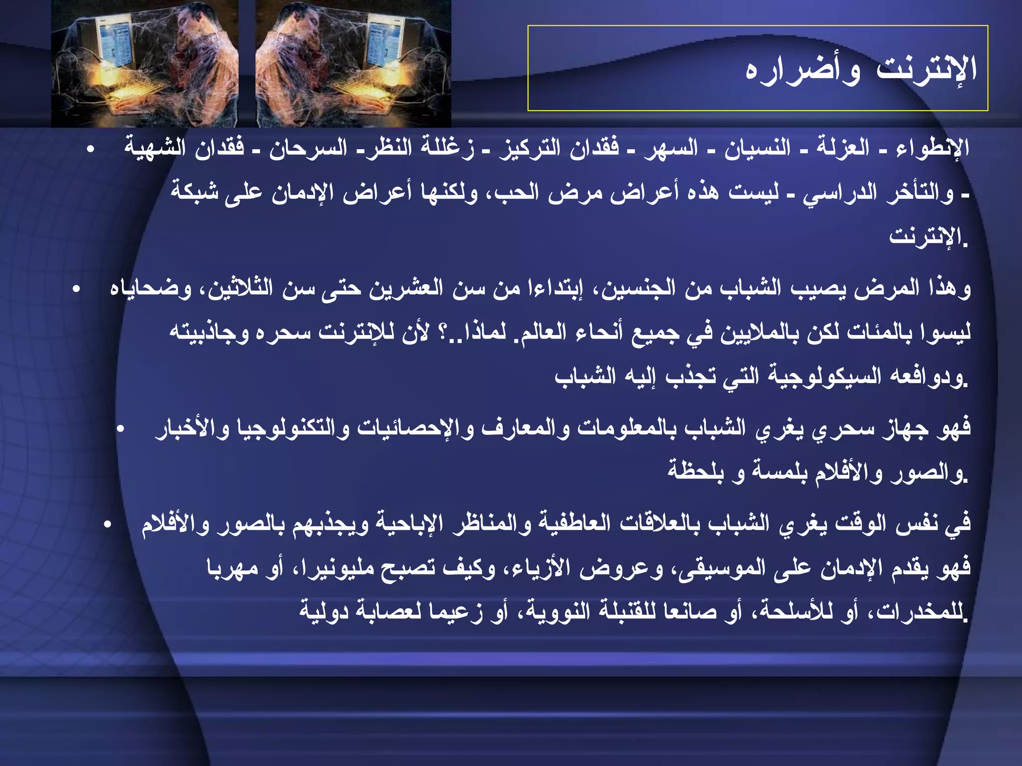 الإنترنت  وأضراره الإنطواء  -  العزلة  -  النسيان  -  السهر  -  فقدان التركيز  -  زغللة النظ ر -  السرحان  -  فقدان الشهية  -  والتأخر الدراسي  -  ليست هذه أعراض مرض الحب، ولكنها أعراض الإدمان على شبكة الإنترنت . وهذا المرض يصيب الشباب من الجنسين، إبتداءا من سن العشرين حتى سن الثلاثين، وضحاياه ليسوا بالمئات لكن بالملايين في جميع أنحاء العالم .  لماذا .. ؟ لأن للإنترنت سحره وجاذبيته ودوافعه السيكولوجية التي تجذب إليه الشباب . فهو جهاز سحري يغري الشباب بالمعلومات والمعارف والإحصائيات والتكنولوجيا والأخبار والصور والأفلام بلمسة و بلحظة  . في نفس الوقت يغري الشباب بالعلاقات العاطفية والمناظر الإباحية ويجذبهم بالصور والأفلام فهو يقدم الإدمان على الموسيقى، وعروض الأزياء، وكيف تصبح مليونيرا، أو مهربا للمخدرات، أو للأسلحة، أو صانعا للقنبلة النووية، أو زعيما لعصابة دولية . 