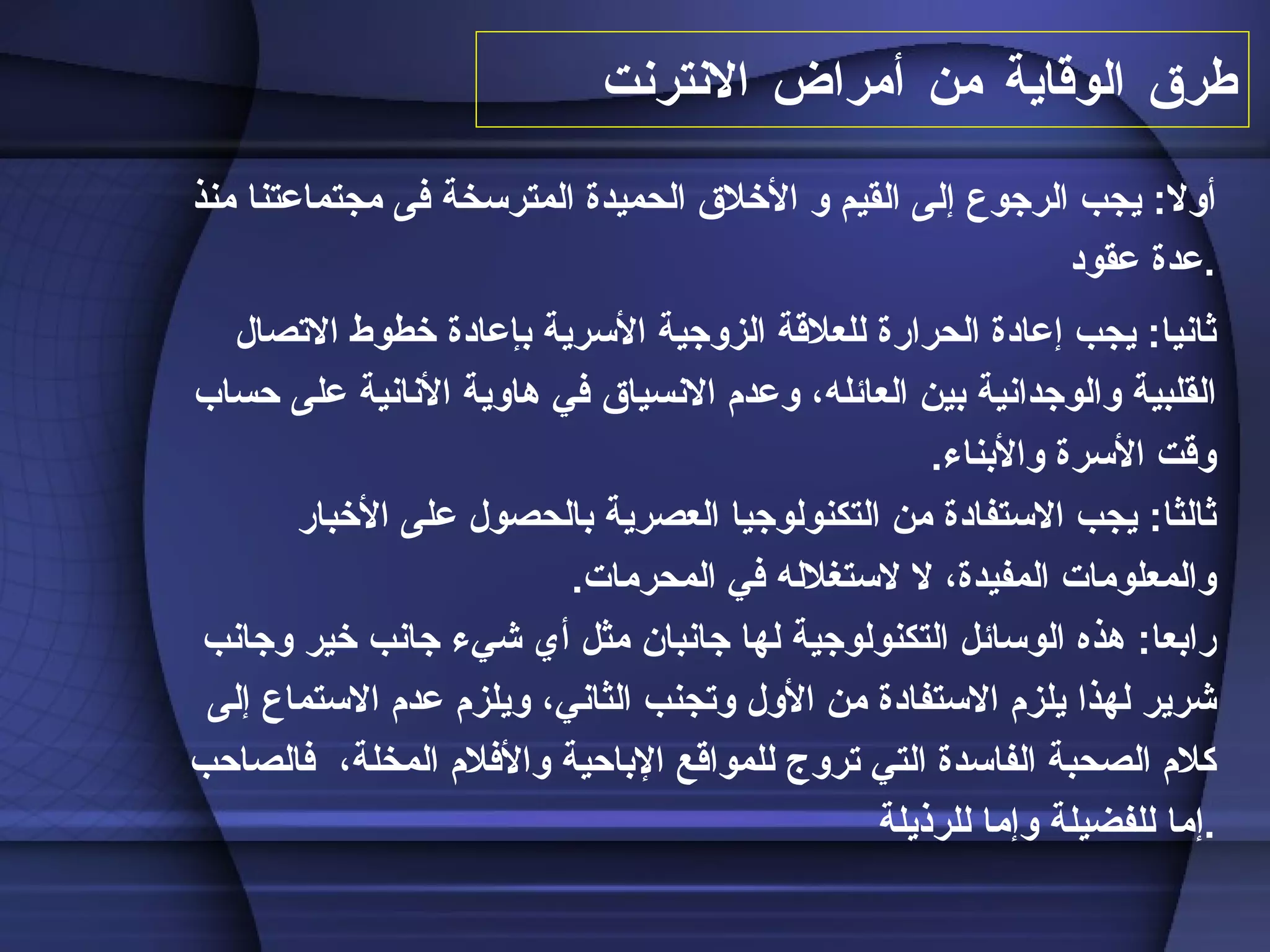 طرق الوقاية من  أمراض الانترنت أولا :  يجب الرجوع إلى القيم و الأخلاق الحميدة المترسخة فى مجتماعتنا منذ عدة عقود . ثانيا :  يجب إعادة الحرارة للعلاقة الزوجية الأسرية بإعادة خطوط الاتصال القلبية والوجدانية بين العائله، وعدم الانسياق في هاوية الأنانية على حساب وقت الأسرة والأبناء . ثالثا :  يجب الاستفادة من التكنولوجيا العصرية بالحصول   على الأخبار والمعلومات المفيدة، لا لاستغلاله   في المحرمات . رابعا :  هذه الوسائل التكنولوجية لها جانبان مثل أي شيء جانب خير وجانب شرير لهذا يلزم الاستفادة من الأول وتجنب الثاني، ويلزم عدم الاستماع إلى كلام الصحبة الفاسدة التي تروج للمواقع الإباحية والأفلام ال م خلة،  فالصاحب إما للفضيلة وإما للرذيلة . 
