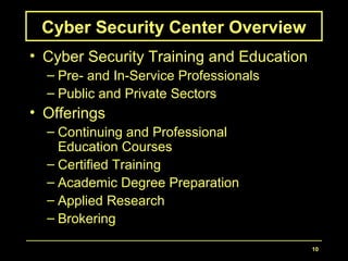 10
Cyber Security Center Overview
• Cyber Security Training and Education
– Pre- and In-Service Professionals
– Public and Private Sectors
• Offerings
– Continuing and Professional
Education Courses
– Certified Training
– Academic Degree Preparation
– Applied Research
– Brokering
 