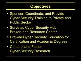 11
Objectives
• Sponsor, Coordinate, and Provide
Cyber Security Training to Private and
Public Sector
• Serve as Cyber Security Hub,
Broker, and Resource Center
• Provide Cyber Security Education for
Certification and Academic Degrees
• Conduct and Foster
Cyber Security Research
 