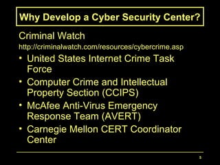 5
Why Develop a Cyber Security Center?
Criminal Watch
http://criminalwatch.com/resources/cybercrime.asp
• United States Internet Crime Task
Force
• Computer Crime and Intellectual
Property Section (CCIPS)
• McAfee Anti-Virus Emergency
Response Team (AVERT)
• Carnegie Mellon CERT Coordinator
Center
 