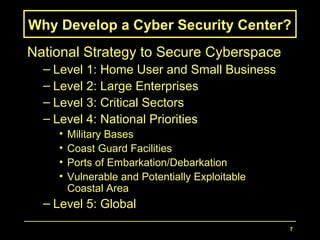 7
Why Develop a Cyber Security Center?
National Strategy to Secure Cyberspace
– Level 1: Home User and Small Business
– Level 2: Large Enterprises
– Level 3: Critical Sectors
– Level 4: National Priorities
• Military Bases
• Coast Guard Facilities
• Ports of Embarkation/Debarkation
• Vulnerable and Potentially Exploitable
Coastal Area
– Level 5: Global
 