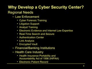 8
Regional Needs
– Law Enforcement
• Cyber Forensic Training
• Litigation Support
• Analyst Training
• Electronic Evidence and Internet Law Expertise
• Real-Time Search and Seizure
• Authentication Center
• Link Analysis
• Encrypted Vault
– Financial/Banking Institutions
– Health Care Industry
• Health Insurance Portability and
Accountability Act of 1996 (HIPAA)
• Electronic Patient Record
Why Develop a Cyber Security Center?
 