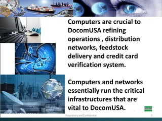 Computers are crucial to DocomUSA refining operations , distribution networks, feedstock delivery and credit card verification system. Computers and networks essentially run the critical infrastructures that are vital to DocomUSA.Proprietary and Confidential2