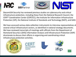 DocomUSA Security has reviewed previous studies on cybersecurityand critical infrastructure protection, including those from the National Research Council, the CERT® Coordination Center (CERT/CC), the Institute for Information Infrastructure Protection (I3P), the National Institute of Standards and Technology (NIST), and GAO. We have accessed various data collection instruments to interview representatives of several critical infrastructure sectors, as identified in national strategy documents.  We have reviewed transcripts of meetings with officials from the Department of Homeland Security’s (DHS) Information Analysis and Infrastructure Protection (IAIP) directorate to discuss their efforts in organizing and coordinating critical infrastructure protection activities. Proprietary and Confidential5