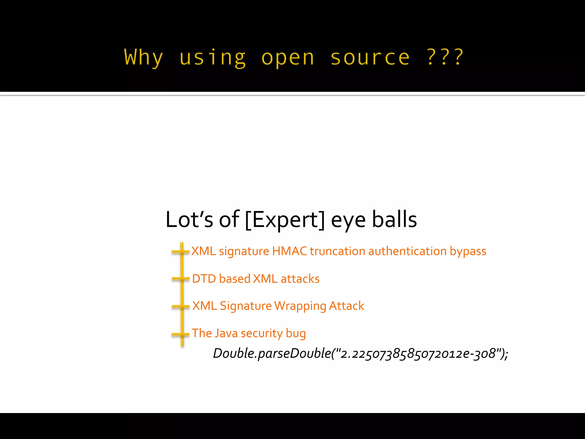 
       Lot’s	
  of	
  [Expert]	
  eye	
  balls	
  
         	
  
           	
  
           XML	
  signature	
  HMAC	
  truncation	
  authentication	
  bypass	
  

            	
  
           DTD	
  based	
  XML	
  attacks	
  

           	
  XML	
  Signature	
  Wrapping	
  Attack	
  
           The	
  Java	
  security	
  bug	
  
                 Double.parseDouble("2.2250738585072012e-­‐308");	
  
 