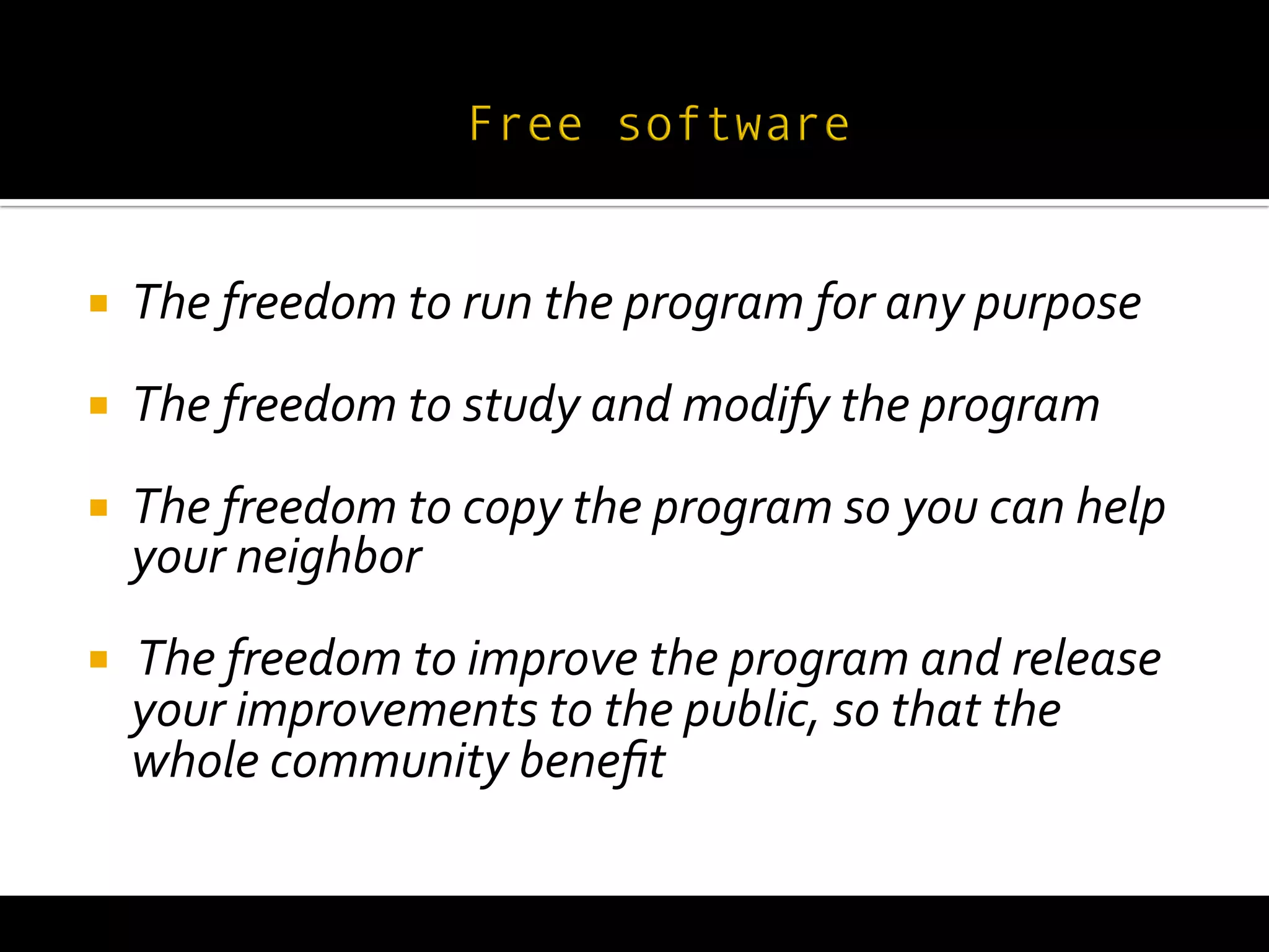  
¡     The	
  freedom	
  to	
  run	
  the	
  program	
  for	
  any	
  purpose	
  
¡     The	
  freedom	
  to	
  study	
  and	
  modify	
  the	
  program	
  
¡     The	
  freedom	
  to	
  copy	
  the	
  program	
  so	
  you	
  can	
  help	
  
       your	
  neighbor	
  
¡     	
  The	
  freedom	
  to	
  improve	
  the	
  program	
  and	
  release	
  
       your	
  improvements	
  to	
  the	
  public,	
  so	
  that	
  the	
  
       whole	
  community	
  beneﬁt	
  
 