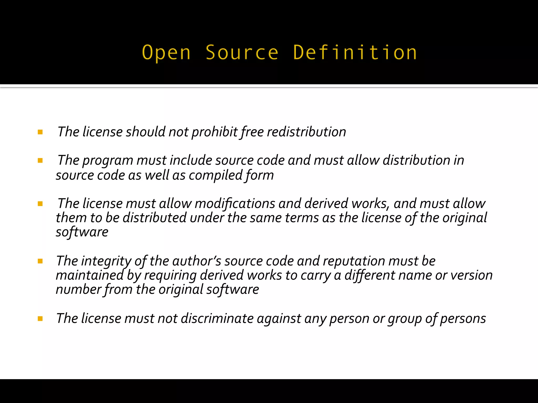  
¡     	
  The	
  license	
  should	
  not	
  prohibit	
  free	
  redistribution	
  
¡     	
  The	
  program	
  must	
  include	
  source	
  code	
  and	
  must	
  allow	
  distribution	
  in	
  
       source	
  code	
  as	
  well	
  as	
  compiled	
  form	
  
¡     	
  The	
  license	
  must	
  allow	
  modiﬁcations	
  and	
  derived	
  works,	
  and	
  must	
  allow	
  
       them	
  to	
  be	
  distributed	
  under	
  the	
  same	
  terms	
  as	
  the	
  license	
  of	
  the	
  original	
  
       software	
  
¡     The	
  integrity	
  of	
  the	
  author’s	
  source	
  code	
  and	
  reputation	
  must	
  be	
  
       maintained	
  by	
  requiring	
  derived	
  works	
  to	
  carry	
  a	
  diﬀerent	
  name	
  or	
  version	
  
       number	
  from	
  the	
  original	
  software	
  
¡     The	
  license	
  must	
  not	
  discriminate	
  against	
  any	
  person	
  or	
  group	
  of	
  persons	
  
 