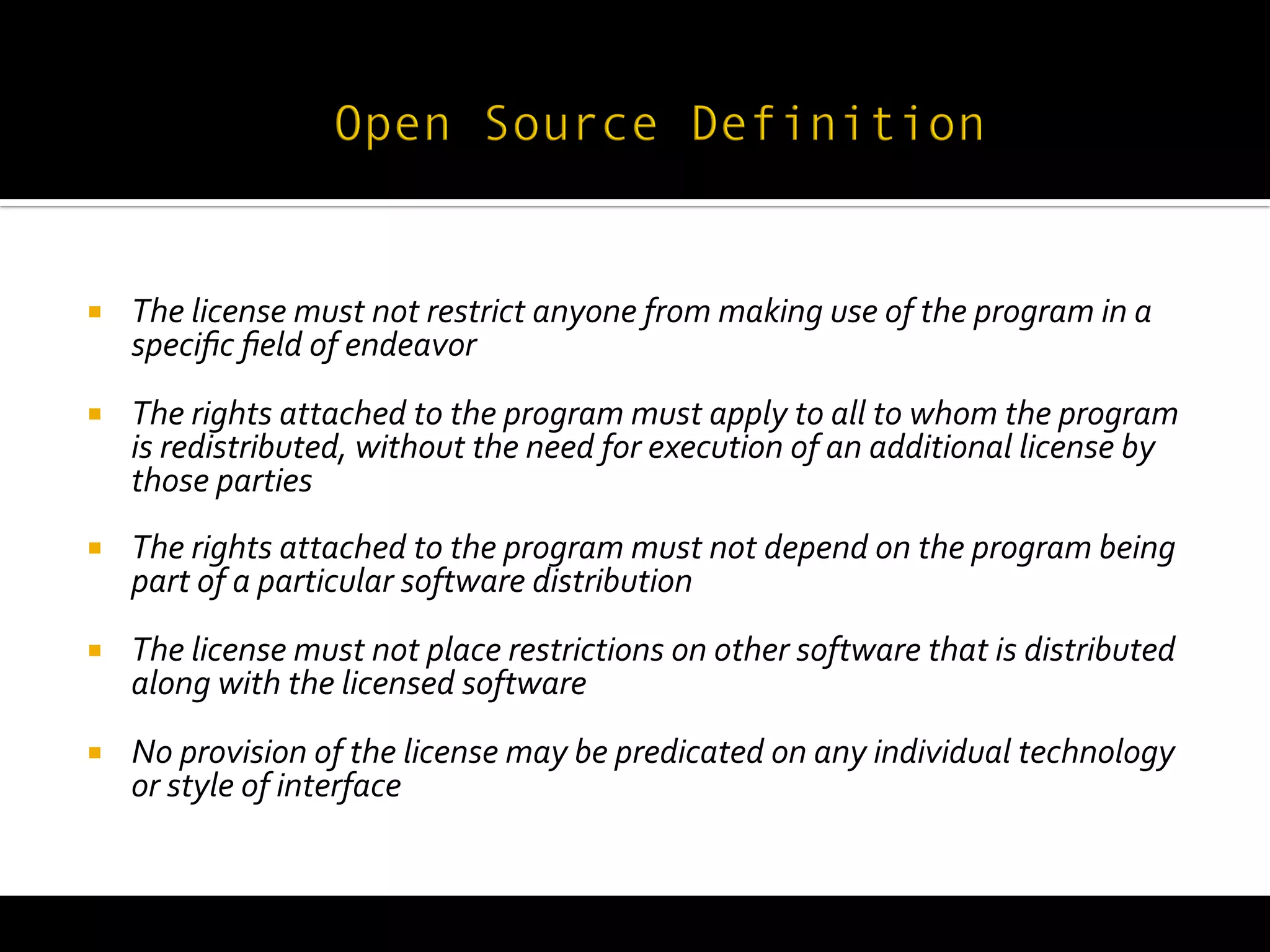  
	
  
¡     The	
  license	
  must	
  not	
  restrict	
  anyone	
  from	
  making	
  use	
  of	
  the	
  program	
  in	
  a	
  
       speciﬁc	
  ﬁeld	
  of	
  endeavor	
  
¡     The	
  rights	
  attached	
  to	
  the	
  program	
  must	
  apply	
  to	
  all	
  to	
  whom	
  the	
  program	
  
       is	
  redistributed,	
  without	
  the	
  need	
  for	
  execution	
  of	
  an	
  additional	
  license	
  by	
  
       those	
  parties	
  
¡     The	
  rights	
  attached	
  to	
  the	
  program	
  must	
  not	
  depend	
  on	
  the	
  program	
  being	
  
       part	
  of	
  a	
  particular	
  software	
  distribution	
  
¡     The	
  license	
  must	
  not	
  place	
  restrictions	
  on	
  other	
  software	
  that	
  is	
  distributed	
  
       along	
  with	
  the	
  licensed	
  software	
  
¡     No	
  provision	
  of	
  the	
  license	
  may	
  be	
  predicated	
  on	
  any	
  individual	
  technology	
  
       or	
  style	
  of	
  interface	
  
 