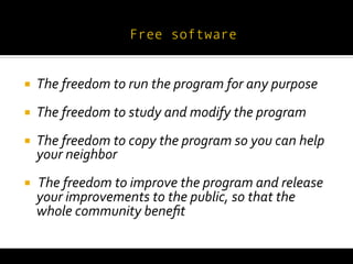  
¡     The	
  freedom	
  to	
  run	
  the	
  program	
  for	
  any	
  purpose	
  
¡     The	
  freedom	
  to	
  study	
  and	
  modify	
  the	
  program	
  
¡     The	
  freedom	
  to	
  copy	
  the	
  program	
  so	
  you	
  can	
  help	
  
       your	
  neighbor	
  
¡     	
  The	
  freedom	
  to	
  improve	
  the	
  program	
  and	
  release	
  
       your	
  improvements	
  to	
  the	
  public,	
  so	
  that	
  the	
  
       whole	
  community	
  beneﬁt	
  
 